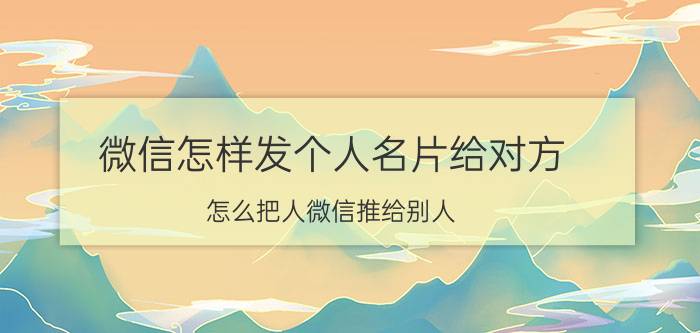 微信怎样发个人名片给对方 怎么把人微信推给别人？